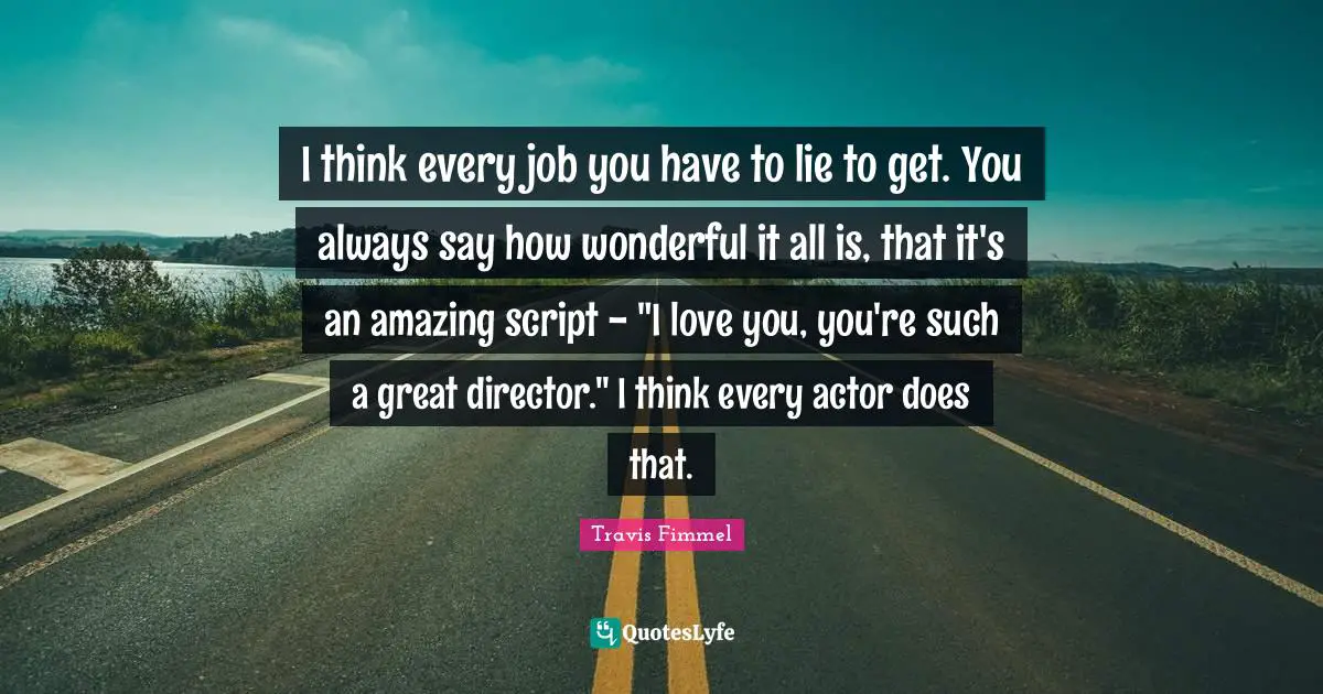 I think every job you have to lie to get. You always say how wonderful it all is, that it's an amazing script - "I love you, you're such a great director." I think every actor does that.