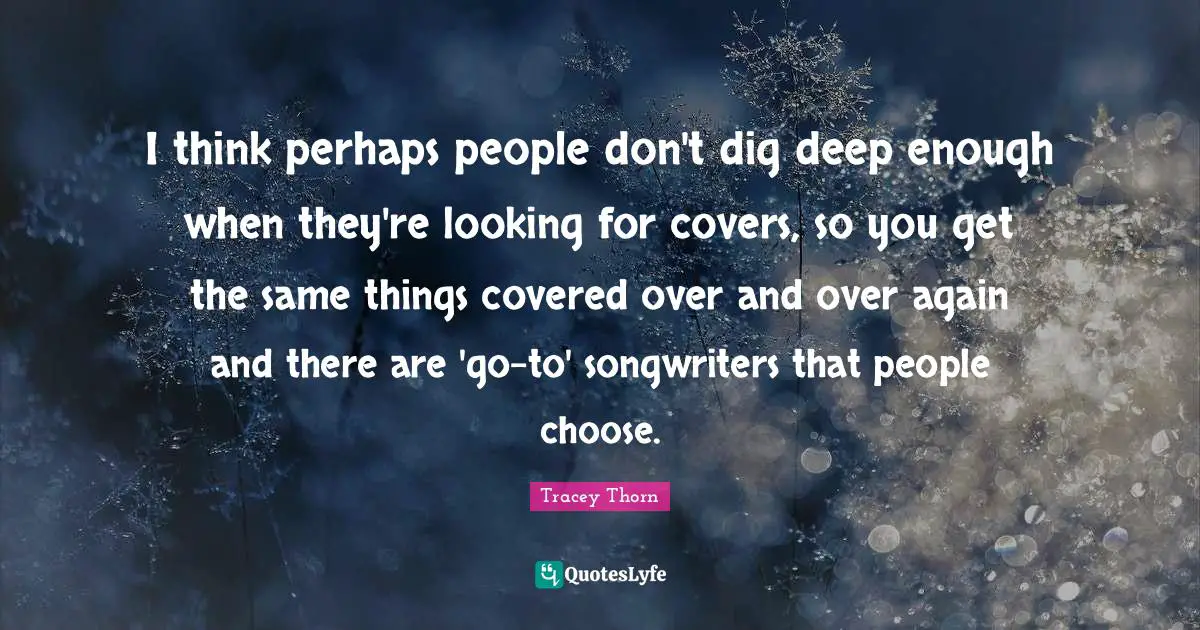 Dig Deep Quotes: "I think perhaps people don't dig deep enough when they're looking for covers, so you get the same things covered over and over again and there are 'go-to' songwriters that people choose."