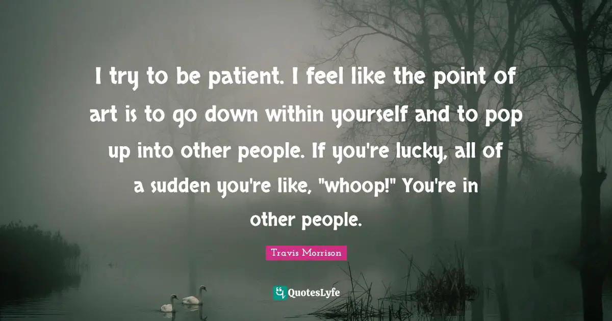 I try to be patient. I feel like the point of art is to go down within yourself and to pop up into other people. If you're lucky, all of a sudden you're like, "whoop!" You're in other people.