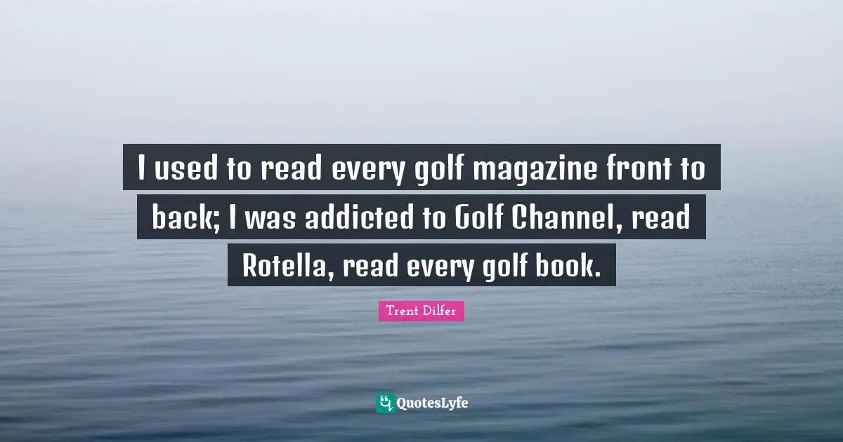 I used to read every golf magazine front to back; I was addicted to Golf Channel, read Rotella, read every golf book.