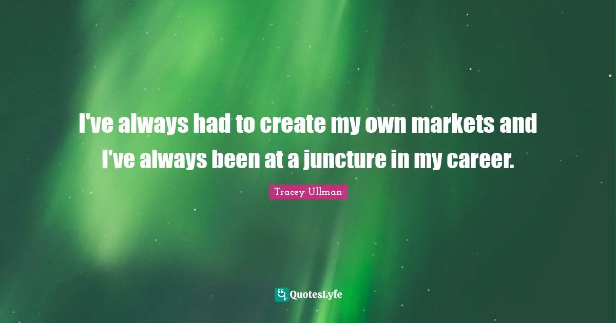 I've always had to create my own markets and I've always been at a juncture in my career.