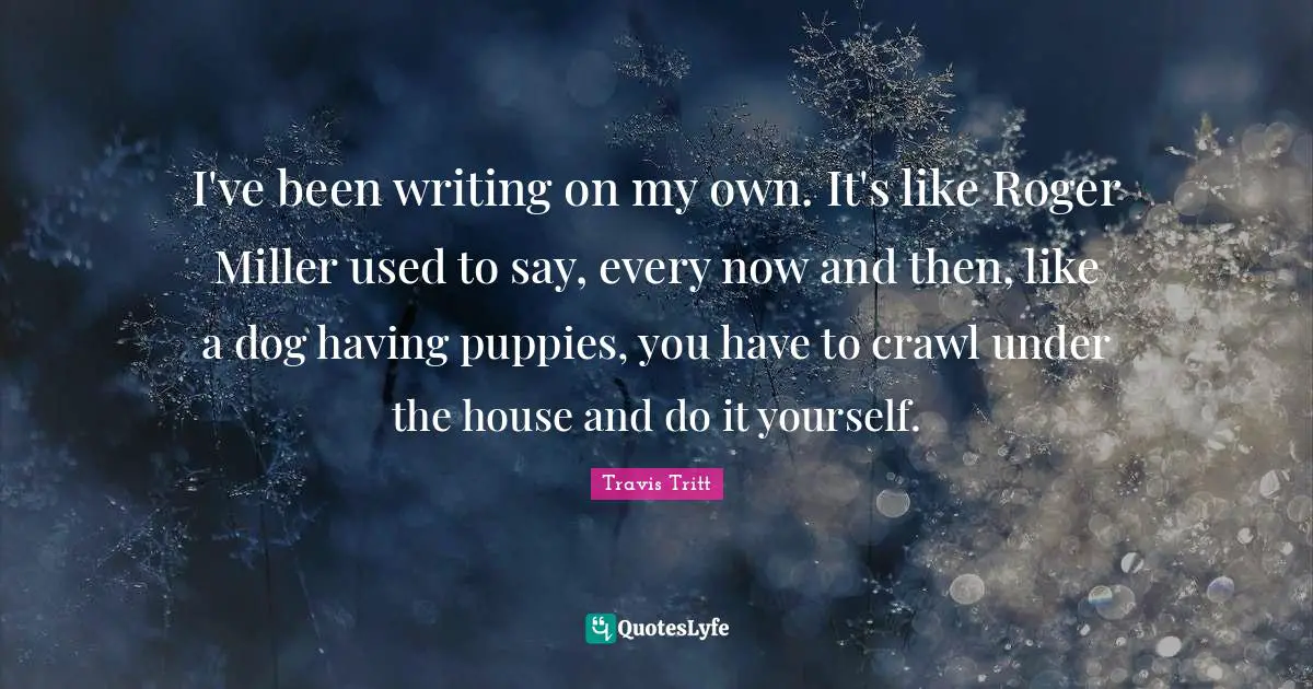 Roger Quotes: "I've been writing on my own. It's like Roger Miller used to say, every now and then, like a dog having puppies, you have to crawl under the house and do it yourself."