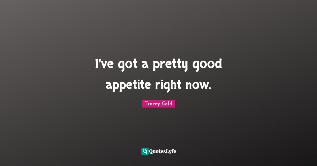 I've got a pretty good appetite right now.