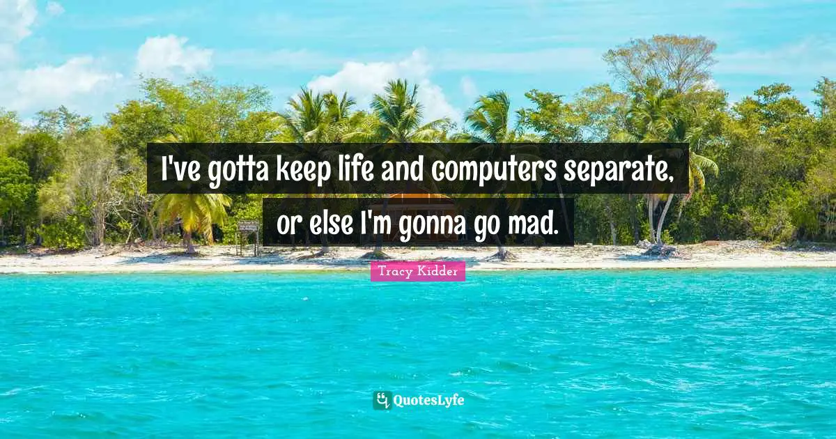 I've gotta keep life and computers separate, or else I'm gonna go mad.