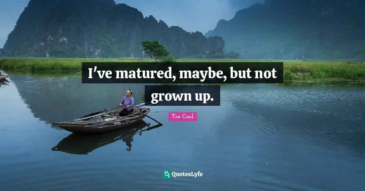 I've matured, maybe, but not grown up.
