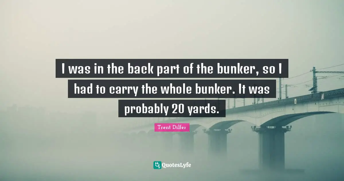 I was in the back part of the bunker, so I had to carry the whole bunker. It was probably 20 yards.