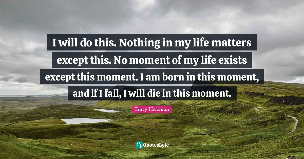 I will do this. Nothing in my life matters except this. No moment of my life exists except this moment. I am born in this moment, and if I fail, I will die in this moment.