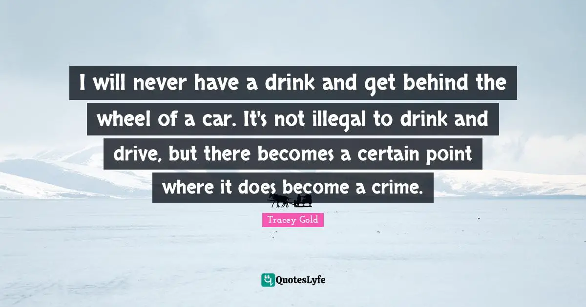 I will never have a drink and get behind the wheel of a car. It's not illegal to drink and drive, but there becomes a certain point where it does become a crime.