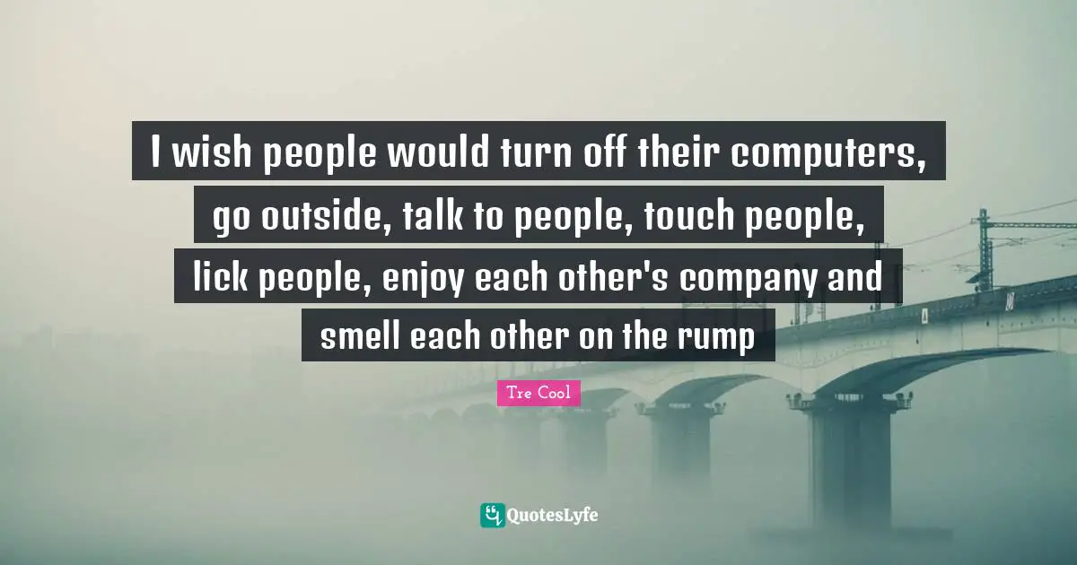 I wish people would turn off their computers, go outside, talk to people, touch people, lick people, enjoy each other's company and smell each other on the rump