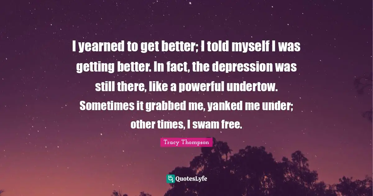 I yearned to get better; I told myself I was getting better. In fact, the depression was still there, like a powerful undertow. Sometimes it grabbed me, yanked me under; other times, I swam free.