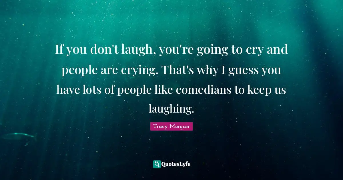 If you don't laugh, you're going to cry and people are crying. That's why I guess you have lots of people like comedians to keep us laughing.