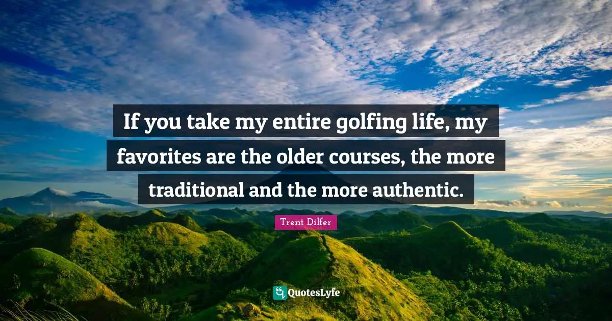If you take my entire golfing life, my favorites are the older courses, the more traditional and the more authentic.
