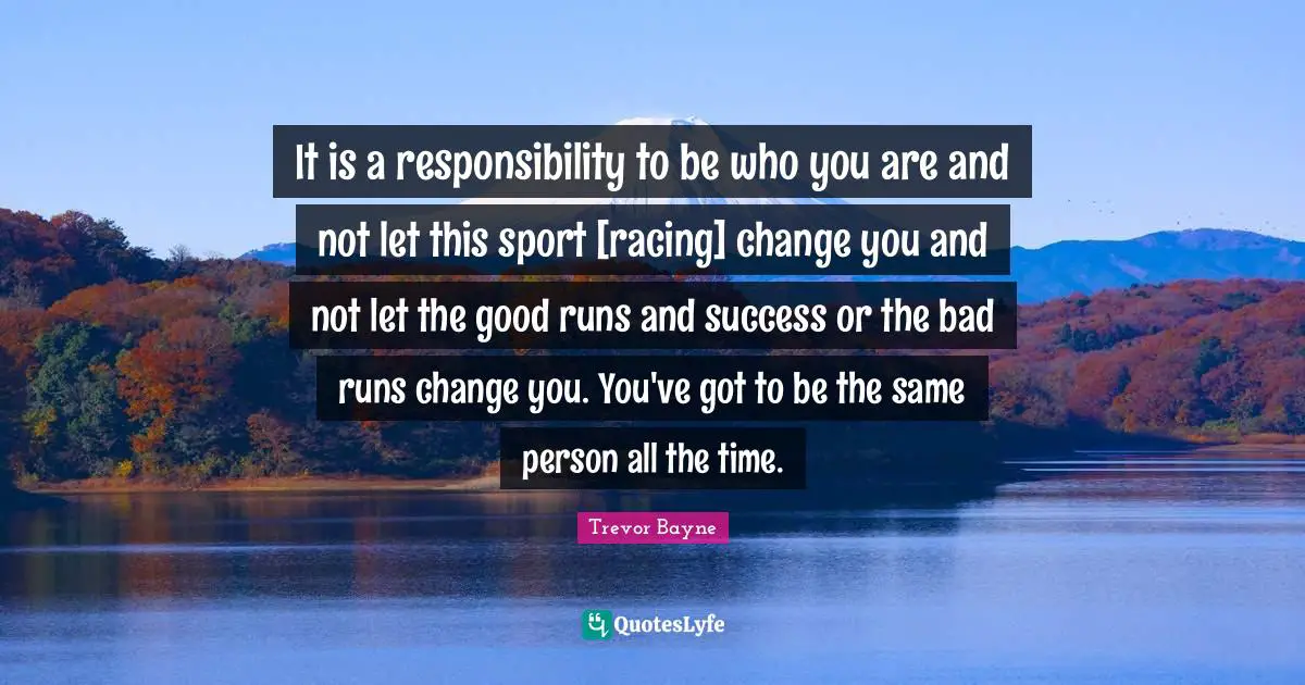 It is a responsibility to be who you are and not let this sport [racing] change you and not let the good runs and success or the bad runs change you. You've got to be the same person all the time.