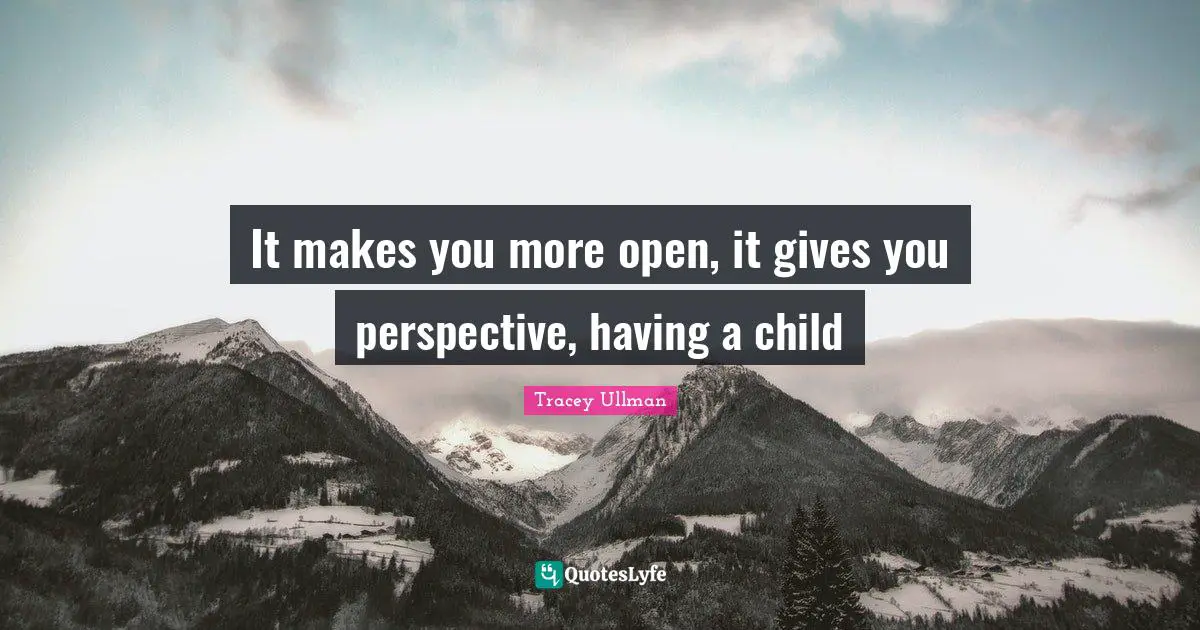 It makes you more open, it gives you perspective, having a child
