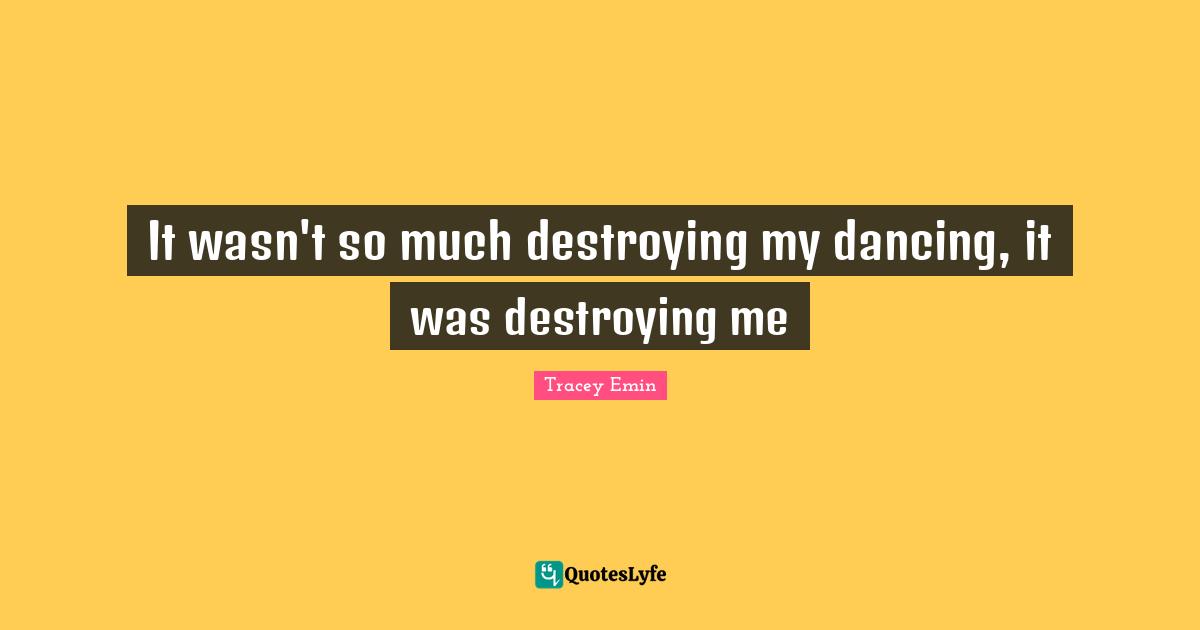 Tracey Emin Quotes: "It wasn't so much destroying my dancing, it was destroying me"