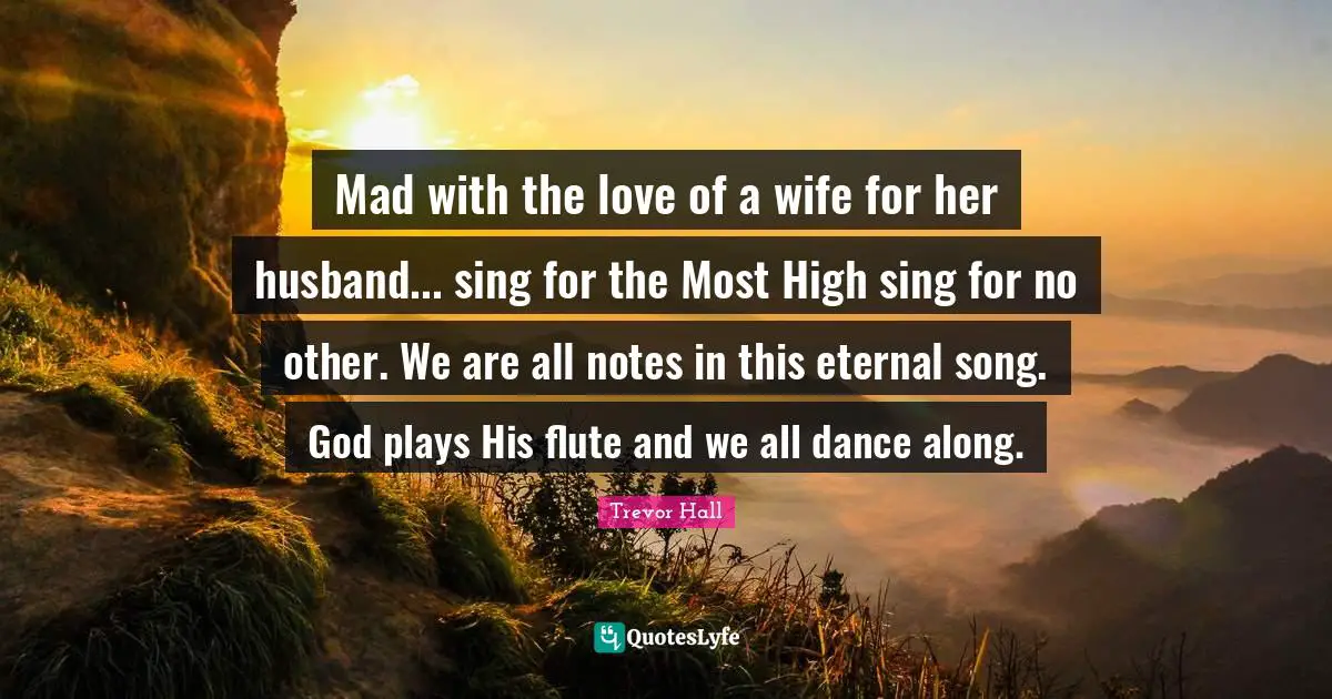 Mad with the love of a wife for her husband... sing for the Most High sing for no other. We are all notes in this eternal song. God plays His flute and we all dance along.