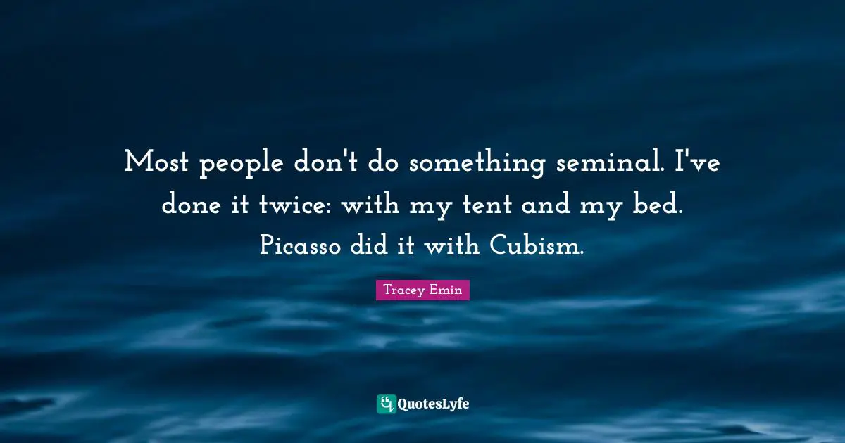 Most people don't do something seminal. I've done it twice: with my tent and my bed. Picasso did it with Cubism.