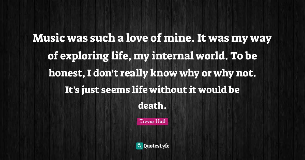 Music was such a love of mine. It was my way of exploring life, my internal world. To be honest, I don't really know why or why not. It's just seems life without it would be death.