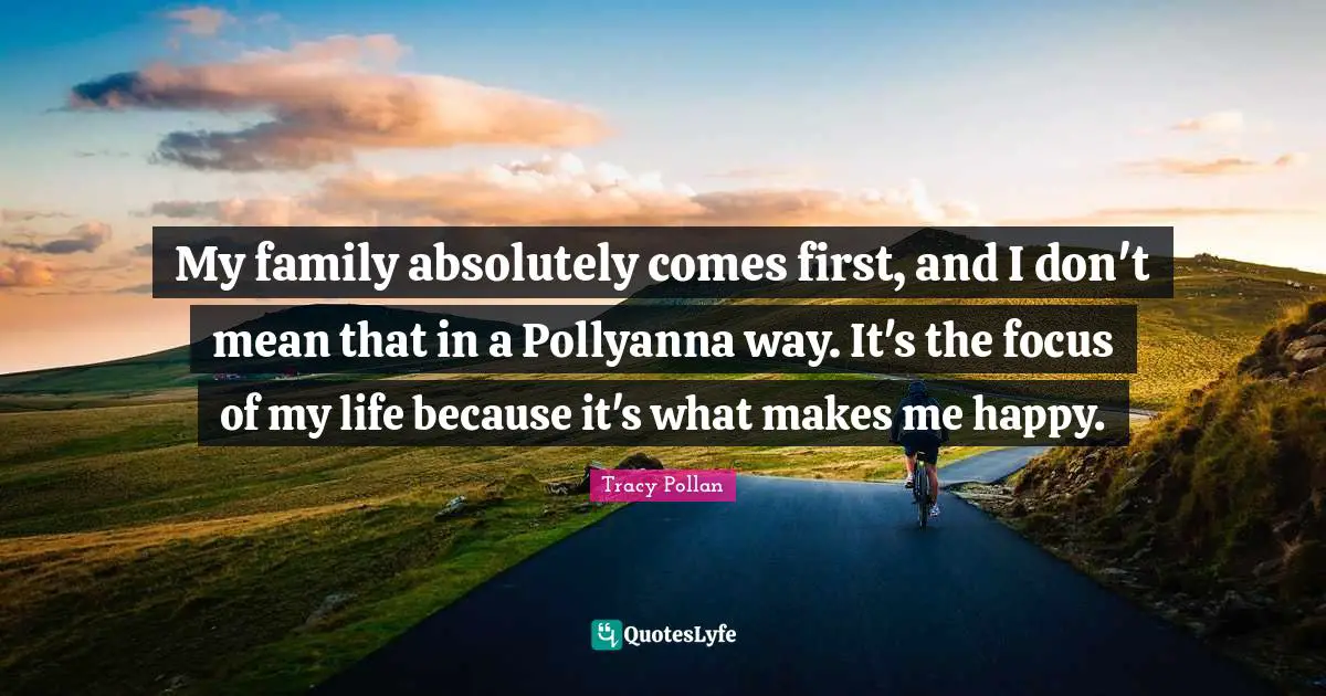 My family absolutely comes first, and I don't mean that in a Pollyanna way. It's the focus of my life because it's what makes me happy.