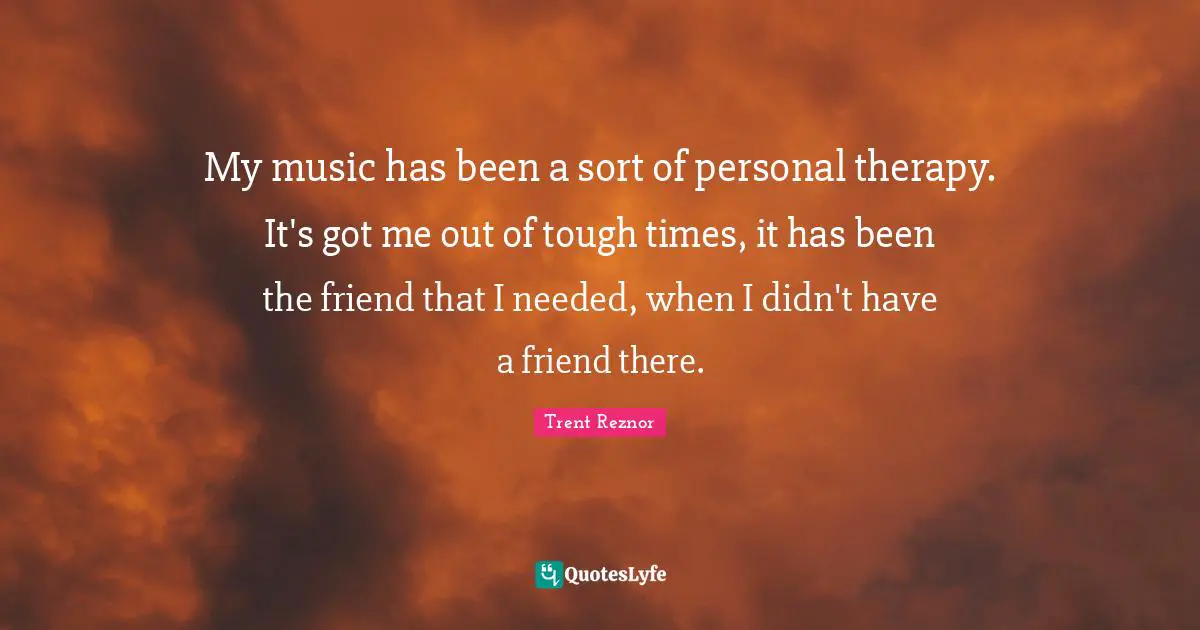 My music has been a sort of personal therapy. It's got me out of tough times, it has been the friend that I needed, when I didn't have a friend there.