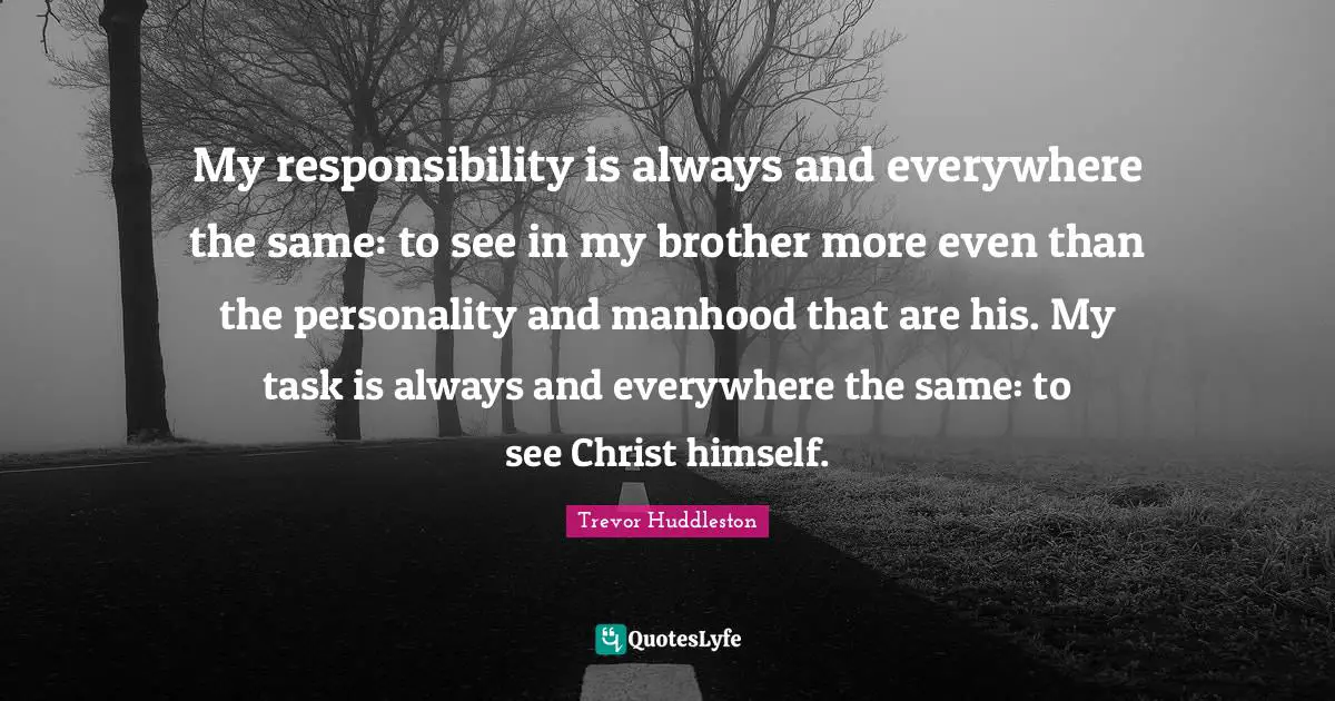 Manhood Quotes: "My responsibility is always and everywhere the same: to see in my brother more even than the personality and manhood that are his. My task is always and everywhere the same: to see Christ himself."