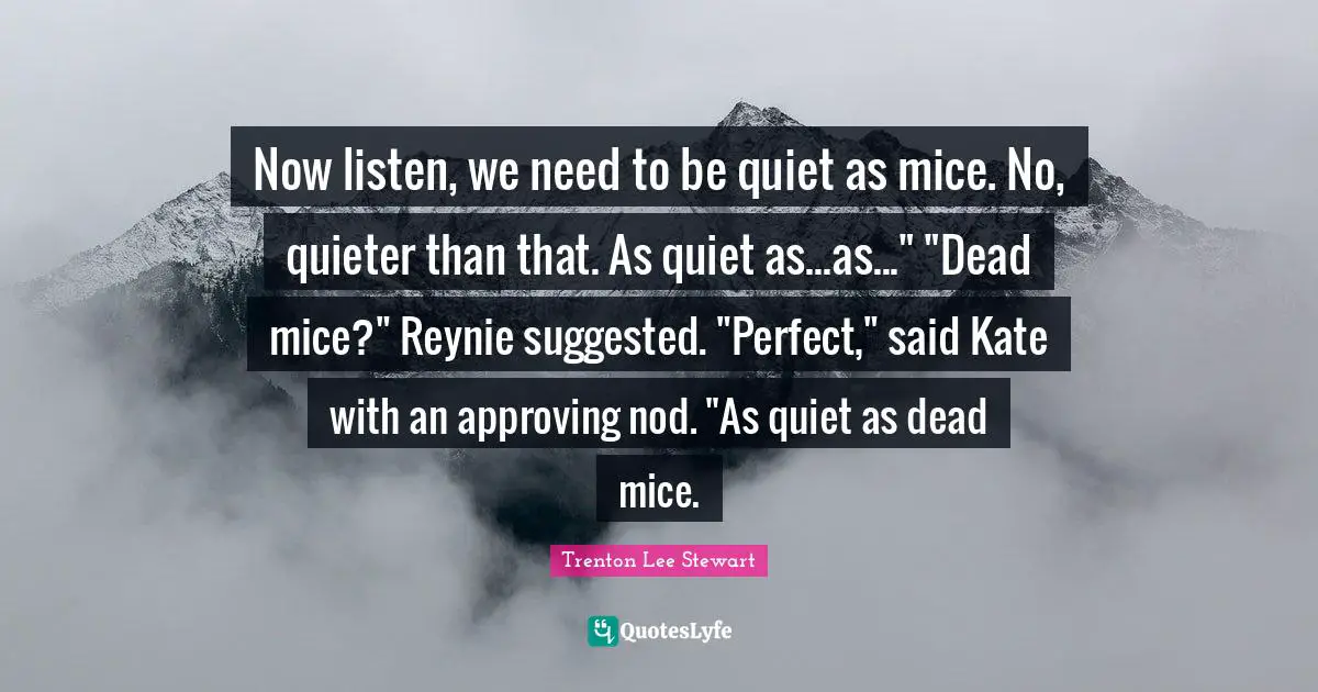 Kate Quotes: "Now listen, we need to be quiet as mice. No, quieter than that. As quiet as...as..." "Dead mice?" Reynie suggested. "Perfect," said Kate with an approving nod. "As quiet as dead mice."