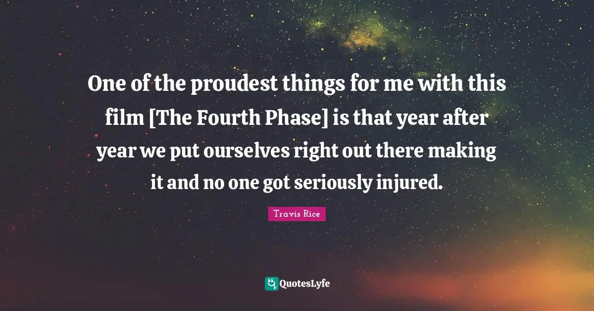 One of the proudest things for me with this film [The Fourth Phase] is that year after year we put ourselves right out there making it and no one got seriously injured.