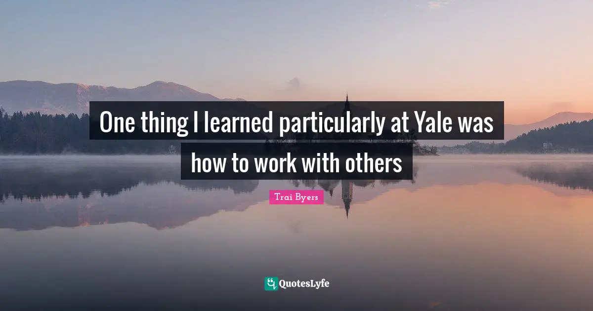 One thing I learned particularly at Yale was how to work with others