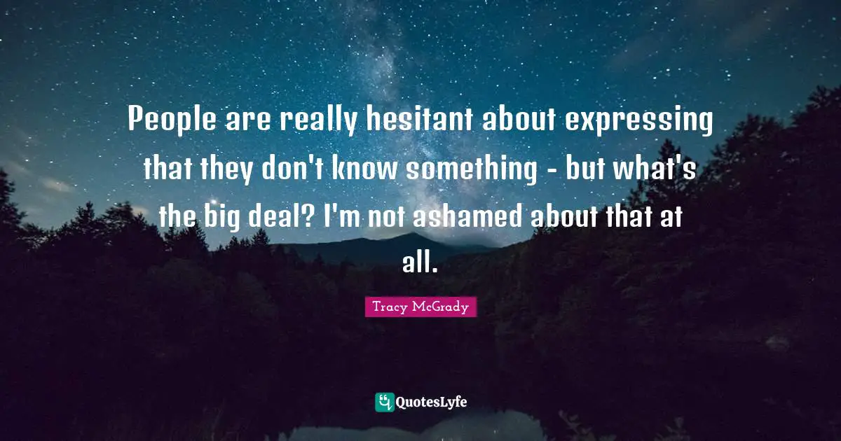 People are really hesitant about expressing that they don't know something - but what's the big deal? I'm not ashamed about that at all.