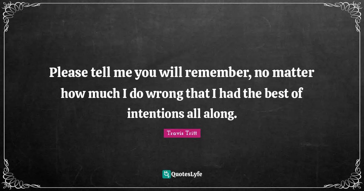 Please tell me you will remember, no matter how much I do wrong that I had the best of intentions all along.
