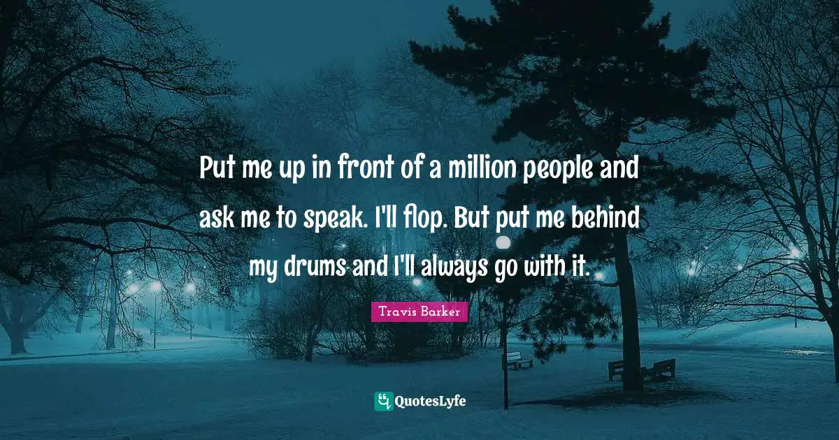 Put me up in front of a million people and ask me to speak. I'll flop. But put me behind my drums and I'll always go with it.