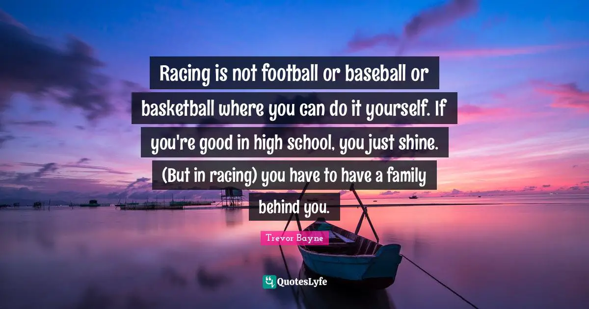 Racing is not football or baseball or basketball where you can do it yourself. If you're good in high school, you just shine. (But in racing) you have to have a family behind you.
