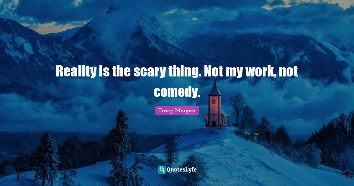 Reality is the scary thing. Not my work, not comedy.