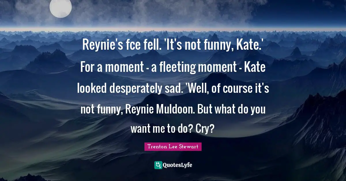 If You Want Me Quotes: "Reynie's fce fell. 'It's not funny, Kate.' For a moment - a fleeting moment - Kate looked desperately sad. 'Well, of course it's not funny, Reynie Muldoon. But what do you want me to do? Cry?"