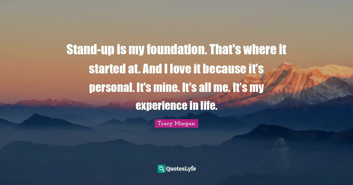 Stand-up is my foundation. That's where it started at. And I love it because it's personal. It's mine. It's all me. It's my experience in life.
