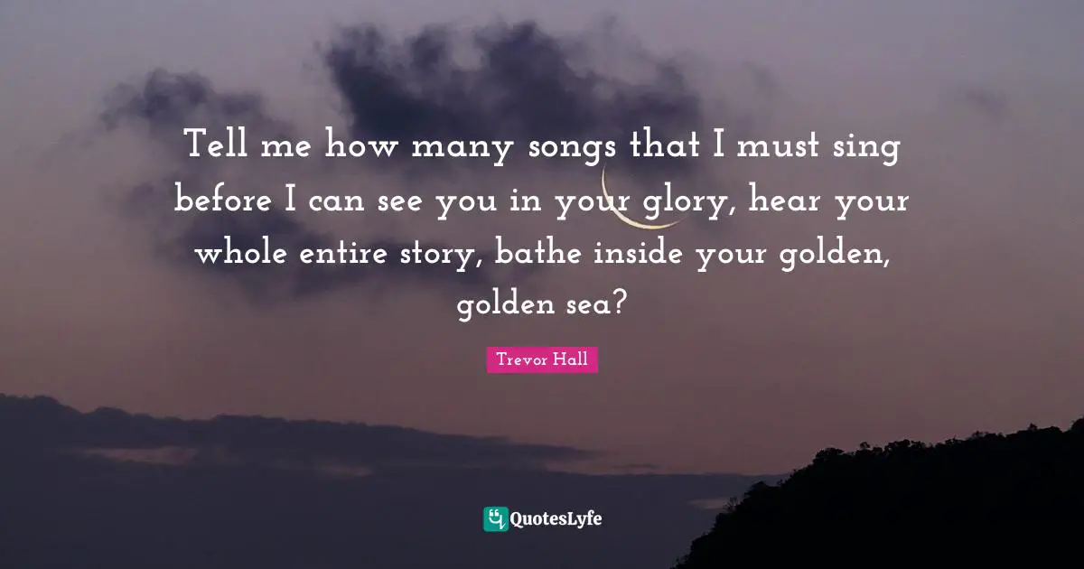 Tell me how many songs that I must sing before I can see you in your glory, hear your whole entire story, bathe inside your golden, golden sea?