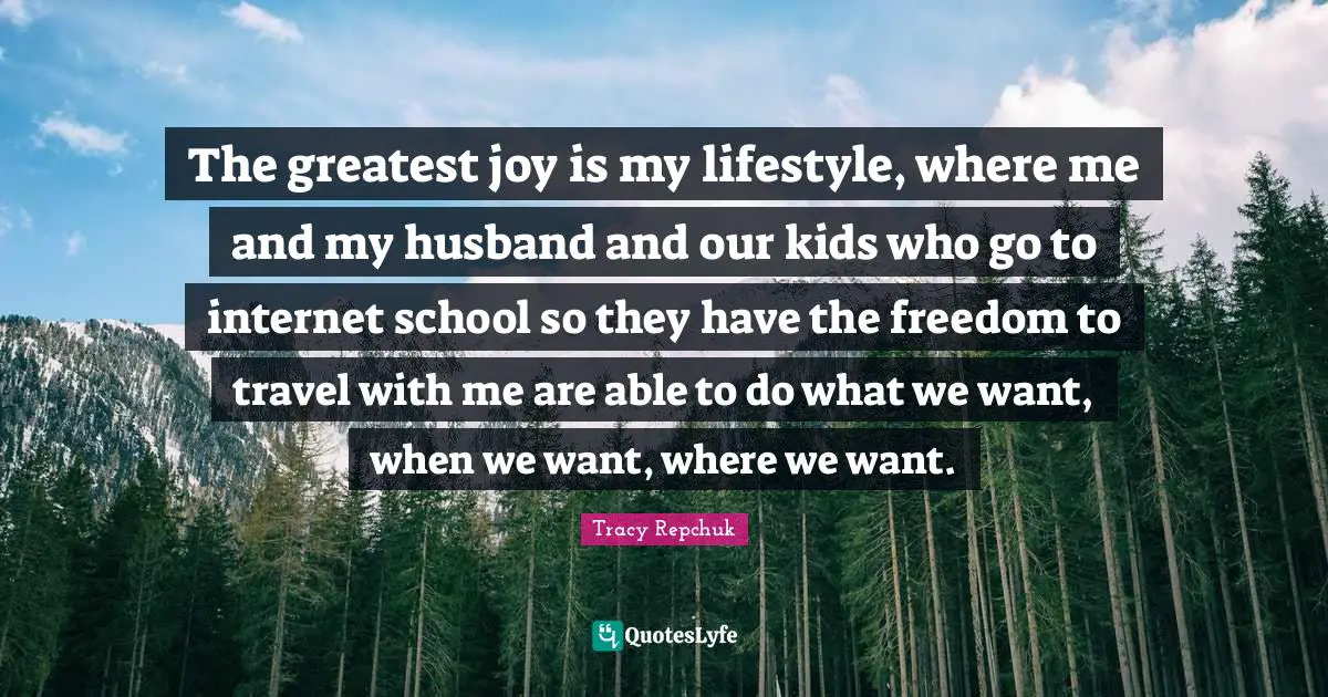 The greatest joy is my lifestyle, where me and my husband and our kids who go to internet school so they have the freedom to travel with me are able to do what we want, when we want, where we want.