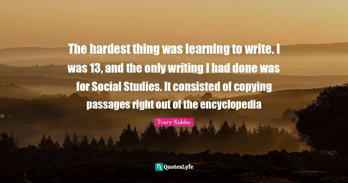 Hardest Thing Quotes: "The hardest thing was learning to write. I was 13, and the only writing I had done was for Social Studies. It consisted of copying passages right out of the encyclopedia"