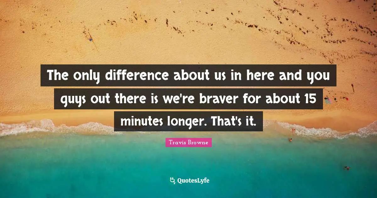 The only difference about us in here and you guys out there is we're braver for about 15 minutes longer. That's it.