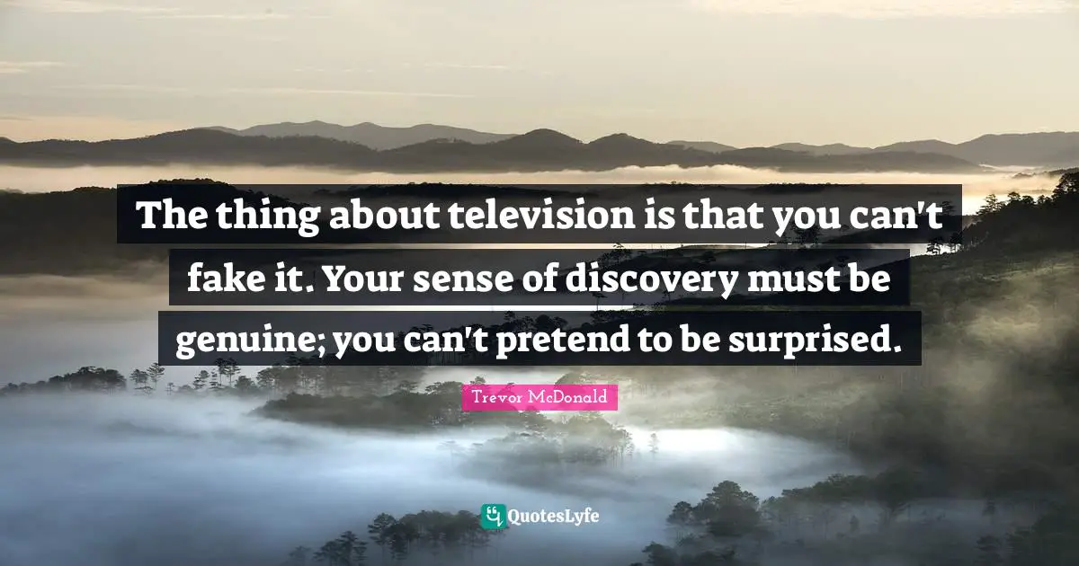 The thing about television is that you can't fake it. Your sense of discovery must be genuine; you can't pretend to be surprised.