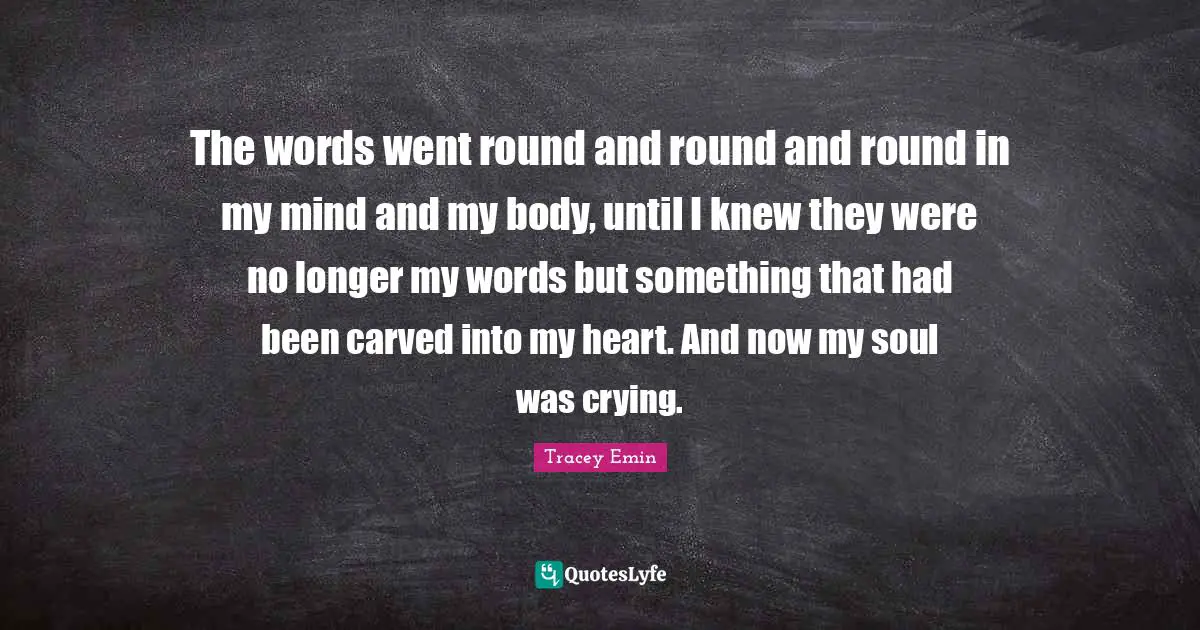 Tracey Emin Quotes: "The words went round and round and round in my mind and my body, until I knew they were no longer my words but something that had been carved into my heart. And now my soul was crying."