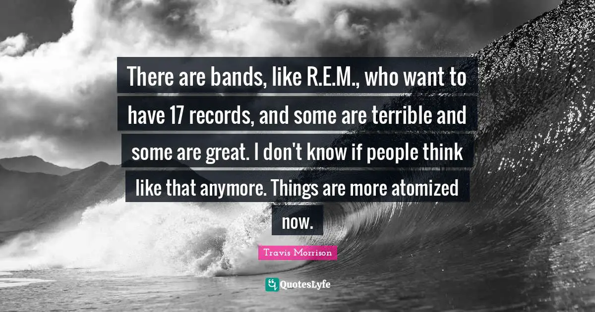 There are bands, like R.E.M., who want to have 17 records, and some are terrible and some are great. I don't know if people think like that anymore. Things are more atomized now.
