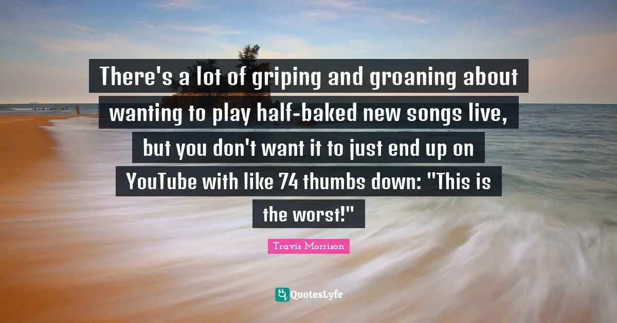 There's a lot of griping and groaning about wanting to play half-baked new songs live, but you don't want it to just end up on YouTube with like 74 thumbs down: "This is the worst!"