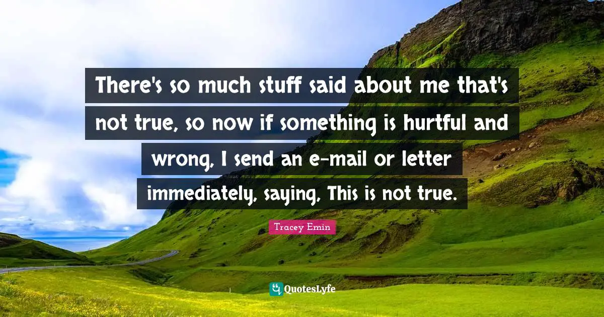 Tracey Emin Quotes: "There's so much stuff said about me that's not true, so now if something is hurtful and wrong, I send an e-mail or letter immediately, saying, This is not true."