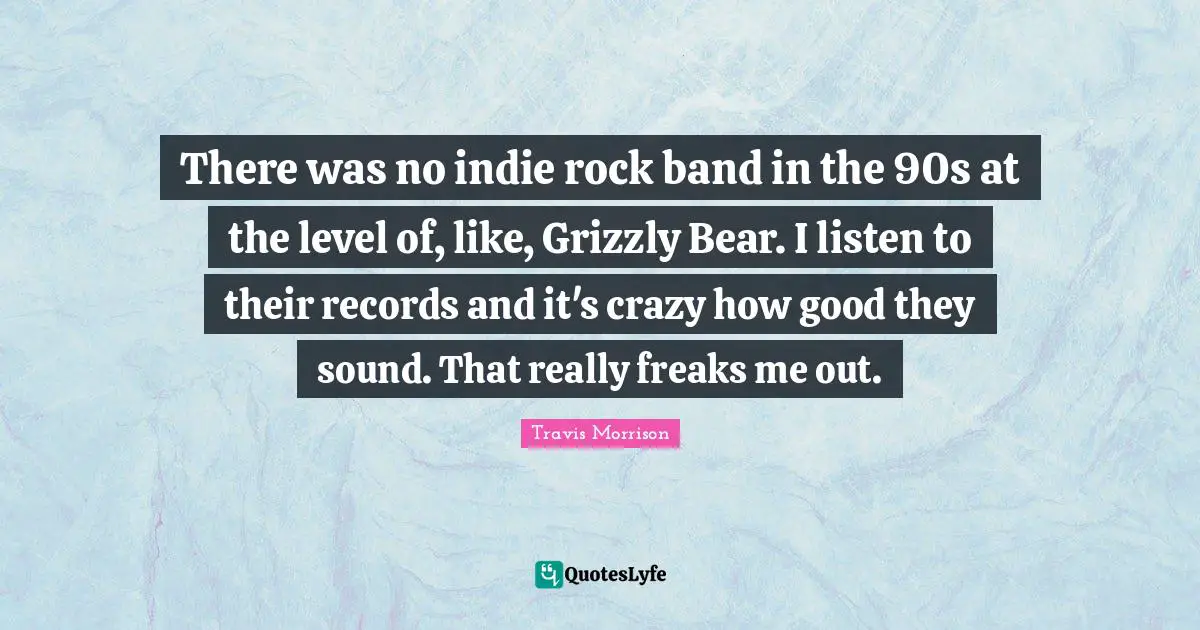 There was no indie rock band in the 90s at the level of, like, Grizzly Bear. I listen to their records and it's crazy how good they sound. That really freaks me out.