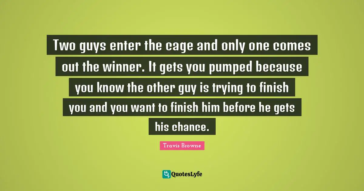 Two guys enter the cage and only one comes out the winner. It gets you pumped because you know the other guy is trying to finish you and you want to finish him before he gets his chance.