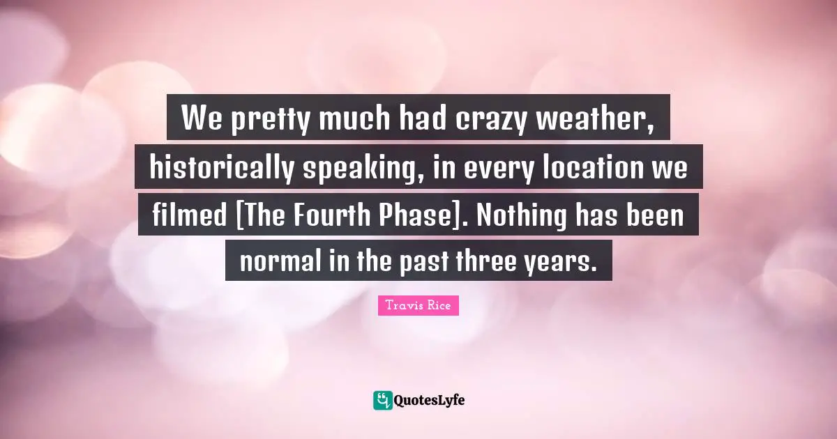 We pretty much had crazy weather, historically speaking, in every location we filmed [The Fourth Phase]. Nothing has been normal in the past three years.