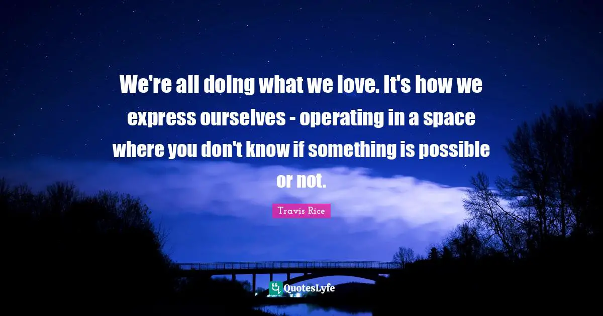 We're all doing what we love. It's how we express ourselves - operating in a space where you don't know if something is possible or not.