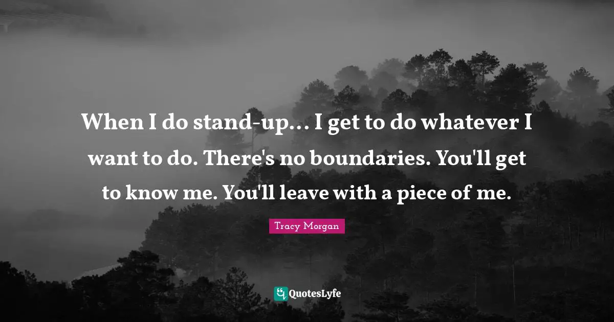 When I do stand-up... I get to do whatever I want to do. There's no boundaries. You'll get to know me. You'll leave with a piece of me.