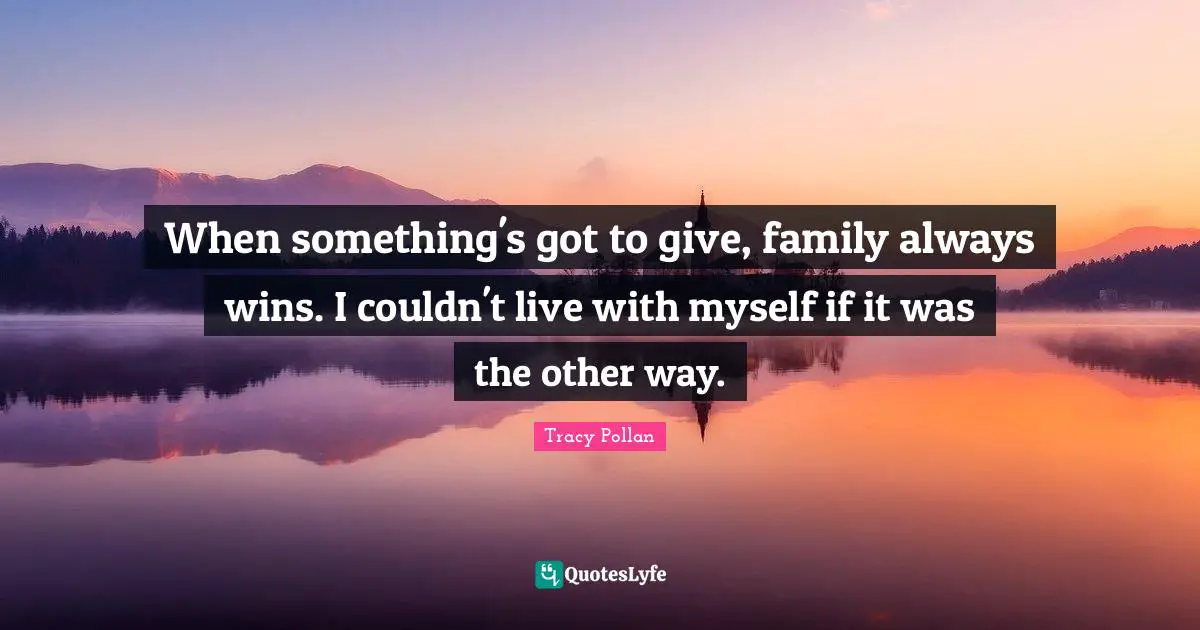 When something's got to give, family always wins. I couldn't live with myself if it was the other way.